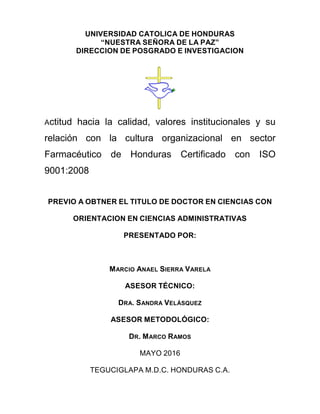 UNIVERSIDAD CATOLICA DE HONDURAS
“NUESTRA SEÑORA DE LA PAZ”
DIRECCION DE POSGRADO E INVESTIGACION
Actitud hacia la calidad, valores institucionales y su
relación con la cultura organizacional en sector
Farmacéutico de Honduras Certificado con ISO
9001:2008
PREVIO A OBTNER EL TITULO DE DOCTOR EN CIENCIAS CON
ORIENTACION EN CIENCIAS ADMINISTRATIVAS
PRESENTADO POR:
MARCIO ANAEL SIERRA VARELA
ASESOR TÉCNICO:
DRA. SANDRA VELÁSQUEZ
ASESOR METODOLÓGICO:
DR. MARCO RAMOS
MAYO 2016
TEGUCIGLAPA M.D.C. HONDURAS C.A.
 
