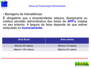 Áreas de Preservação Permanentes
Área Rural Área urbana
Mínimo 30 metros Mínimo 15 metros
Máximo 100 metros Máximo 30 metros
• Barragens de hidroelétricas
É obrigatório que o empreendedor adquira, desaproprie ou
institua servidão administrativa das áreas de APP’s criadas
no seu entorno. A largura da faixa depende do que estiver
estipulado no licenciamento.
 