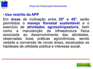 Áreas de Preservação Permanentes
• Uso restrito da APP
Em áreas de inclinação entre 25° e 45°, serão
permitidos o manejo florestal sustentável e o
exercício de atividades agrossilvipastoris, bem
como a manutenção da infraestrutura física
associada ao desenvolvimento das atividades,
observadas boas práticas agronômicas, sendo
vedada a conversão de novas áreas, excetuadas as
hipóteses de utilidade pública e interesse social.
 