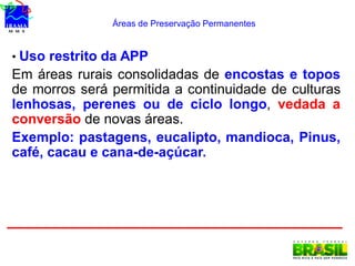 Áreas de Preservação Permanentes
• Uso restrito da APP
Em áreas rurais consolidadas de encostas e topos
de morros será permitida a continuidade de culturas
lenhosas, perenes ou de ciclo longo, vedada a
conversão de novas áreas.
Exemplo: pastagens, eucalipto, mandioca, Pinus,
café, cacau e cana-de-açúcar.
 
