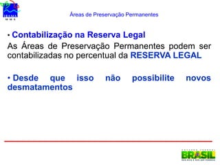 Áreas de Preservação Permanentes
• Contabilização na Reserva Legal
As Áreas de Preservação Permanentes podem ser
contabilizadas no percentual da RESERVA LEGAL
• Desde que isso não possibilite novos
desmatamentos
 