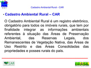Cadastro Ambiental Rural - CAR
• Cadastro Ambiental Rural – CAR
O Cadastro Ambiental Rural é um registro eletrônico,
obrigatório para todos os imóveis rurais, que tem por
finalidade integrar as informações ambientais
referentes à situação das Áreas de Preservação
Ambiental, das Reservas Legais, dos
Remanescentes de Vegetação Nativa, das Áreas de
Uso Restrito e das Áreas Consolidadas das
propriedades e posses rurais do país.
 