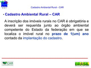 Cadastro Ambiental Rural - CAR
• Cadastro Ambiental Rural – CAR
A inscrição dos imóveis rurais no CAR é obrigatória e
deverá ser requerida junto ao órgão ambiental
competente do Estado da federação em que se
localiza o imóvel rural no prazo de 1(um) ano
contado da implantação do cadastro.
 