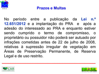 Prazos e Multas
No período entre a publicação da Lei n.º
12.651/2012 e a implantação do PRA e após a
adesão do interessado ao PRA e enquanto estiver
sendo cumprido o termo de compromisso, o
proprietário ou possuidor não poderá ser autuado por
infrações cometidas antes de 22 de julho de 2008,
relativas à supressão irregular de vegetação em
Áreas de Preservação Permanente, de Reserva
Legal e de uso restrito.
 