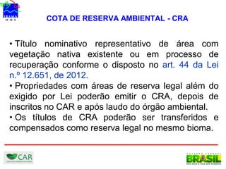 COTA DE RESERVA AMBIENTAL - CRA
• Título nominativo representativo de área com
vegetação nativa existente ou em processo de
recuperação conforme o disposto no art. 44 da Lei
n.º 12.651, de 2012.
• Propriedades com áreas de reserva legal além do
exigido por Lei poderão emitir o CRA, depois de
inscritos no CAR e após laudo do órgão ambiental.
• Os títulos de CRA poderão ser transferidos e
compensados como reserva legal no mesmo bioma.
 