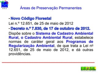 Áreas de Preservação Permanentes
•
Lei n.º 12.651, de 25 de maio de 2012
•
Dispõe sobre o Sistema de Cadastro Ambiental
Rural, o Cadastro Ambiental Rural, estabelece
normas de caráter geral aos Programas de
Regularização Ambiental, de que trata a Lei no
12.651, de 25 de maio de 2012, e dá outras
providências.
 