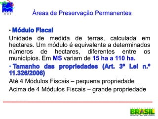 Áreas de Preservação Permanentes
•
Unidade de medida de terras, calculada em
hectares. Um módulo é equivalente a determinados
números de hectares, diferentes entre os
municípios. Em MS variam de 15 ha a 110 ha.
•
Até 4 Módulos Fiscais – pequena propriedade
Acima de 4 Módulos Fiscais – grande propriedade
 