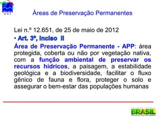 Áreas de Preservação Permanentes
Lei n.º 12.651, de 25 de maio de 2012
•
Área de Preservação Permanente - APP: área
protegida, coberta ou não por vegetação nativa,
com a função ambiental de preservar os
recursos hídricos, a paisagem, a estabilidade
geológica e a biodiversidade, facilitar o fluxo
gênico de fauna e flora, proteger o solo e
assegurar o bem-estar das populações humanas
 