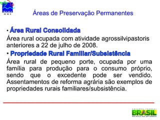 Áreas de Preservação Permanentes
•
Área rural ocupada com atividade agrossilvipastoris
anteriores a 22 de julho de 2008.
•
Área rural de pequeno porte, ocupada por uma
família para produção para o consumo próprio,
sendo que o excedente pode ser vendido.
Assentamentos de reforma agrária são exemplos de
propriedades rurais familiares/subsistência.
 