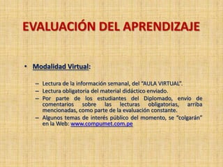 EVALUACIÓN DEL APRENDIZAJE
• Modalidad Virtual:
– Lectura de la información semanal, del “AULA VIRTUAL”.
– Lectura obligatoria del material didáctico enviado.
– Por parte de los estudiantes del Diplomado, envío de
comentarios sobre las lecturas obligatorias, arriba
mencionadas, como parte de la evaluación constante.
– Algunos temas de interés público del momento, se “colgarán”
en la Web: www.compumet.com.pe
 