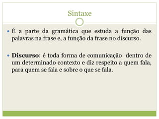 Sintaxe
 É a parte da gramática que estuda a função das
palavras na frase e, a função da frase no discurso.
 Discurso: é toda forma de comunicação dentro de
um determinado contexto e diz respeito a quem fala,
para quem se fala e sobre o que se fala.
 