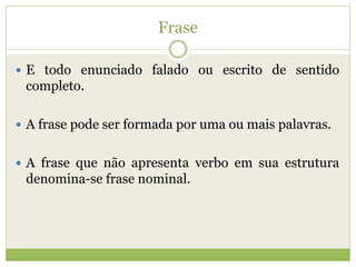 Frase
 E todo enunciado falado ou escrito de sentido
completo.
 A frase pode ser formada por uma ou mais palavras.
 A frase que não apresenta verbo em sua estrutura
denomina-se frase nominal.
 