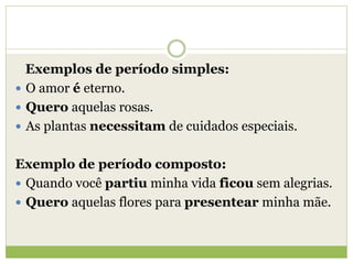 Exemplos de período simples:
 O amor é eterno.
 Quero aquelas rosas.
 As plantas necessitam de cuidados especiais.
Exemplo de período composto:
 Quando você partiu minha vida ficou sem alegrias.
 Quero aquelas flores para presentear minha mãe.
 