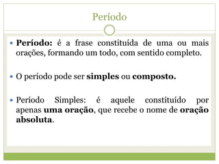 Período
 Período: é a frase constituída de uma ou mais
orações, formando um todo, com sentido completo.
 O período pode ser simples ou composto.
 Período Simples: é aquele constituído por
apenas uma oração, que recebe o nome de oração
absoluta.
 