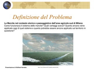 Definizione del Problema Le Marcite nel contesto storico e paesaggistico dell’area agricola sud di Milano . Come funzionava il sistema delle marcite? Quali vantaggi aveva? Quanto ancora viene applicato oggi di quel sistema e quanto potrebbe essere ancora applicato sul territorio in questione? http://www.francoravelli.it/gallery/marcita.html Presentazione di Raffaele Nardella 