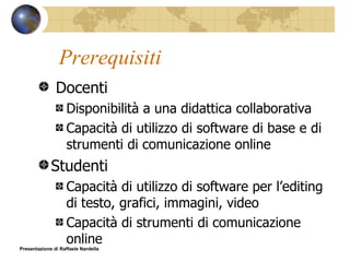 Prerequisiti Docenti Disponibilità a una didattica collaborativa Capacità di utilizzo di software di base e di strumenti di comunicazione online Studenti Capacità di utilizzo di software per l’editing di testo, grafici, immagini, video Capacità di strumenti di comunicazione online Presentazione di Raffaele Nardella 