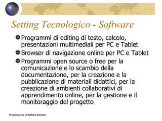 Setting Tecnologico - Software Programmi di editing di testo, calcolo, presentazioni multimediali per PC e Tablet Browser di navigazione online per PC e Tablet Programmi open source o free per la comunicazione e lo scambio della documentazione, per la creazione e la pubblicazione di materiali didattici, per la creazione di ambienti collaborativi di apprendimento online, per la gestione e il monitoraggio del progetto Presentazione di Raffaele Nardella 