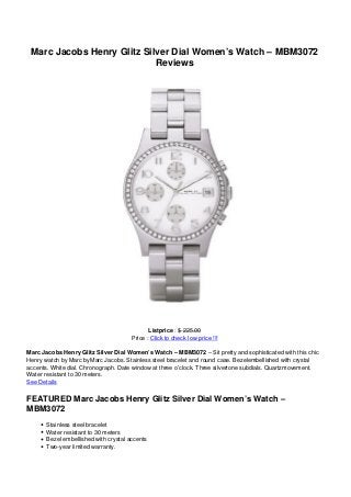 Marc Jacobs Henry Glitz Silver Dial Women’s Watch – MBM3072
Reviews
Listprice : $ 225.00
Price : Click to check low price !!!
Marc Jacobs Henry Glitz Silver Dial Women’s Watch – MBM3072 – Sit pretty and sophisticated with this chic
Henry watch by Marc byMarc Jacobs. Stainless steel bracelet and round case. Bezelembellished with crystal
accents. White dial. Chronograph. Date window at three o’clock. Three silvertone subdials. Quartzmovement.
Water resistant to 30 meters.
See Details
FEATURED Marc Jacobs Henry Glitz Silver Dial Women’s Watch –
MBM3072
Stainless steel bracelet
Water resistant to 30 meters
Bezel embellished with crystal accents
Two-year limited warranty.
 