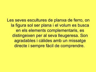 Les seves escultures de planxa de ferro, on
  la figura sol ser plana i el volum es busca
     en els elements complementaris, es
   distingeixen per al seva lleugeresa. Son
    agradables i càlides amb un missatge
    directe i sempre fàcil de comprendre.
 