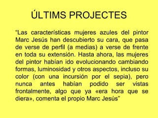 ÚLTIMS PROJECTES
“Las características mujeres azules del pintor
Marc Jesús han descubierto su cara, que pasa
de verse de perfil (a medias) a verse de frente
en toda su extensión. Hasta ahora, las mujeres
del pintor habían ido evolucionando cambiando
formas, luminosidad y otros aspectos, incluso su
color (con una incursión por el sepia), pero
nunca antes habían podido ser vistas
frontalmente, algo que ya «era hora que se
diera», comenta el propio Marc Jesús”
 