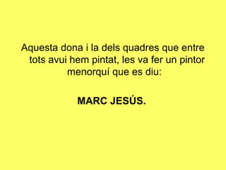 Aquesta dona i la dels quadres que entre
 tots avui hem pintat, les va fer un pintor
          menorquí que es diu:

             MARC JESÚS.
 