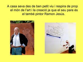A casa seva des de ben petit viu i respira de prop
  el món de l’art i la creació ja que el seu pare és
          el també pintor Ramon Jesús.
 
