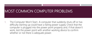 MOST COMMON COMPUTER PROBLEMS
1. The Computer Won’t Start- A computer that suddenly shuts off or has
difficulty starting up could have a failing power supply. Check that the
computer is plugged into the power point properly and, if that doesn’t
work, test the power point with another working device to confirm
whether or not there is adequate power.
 