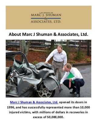 About Marc J Shuman & Associates, Ltd.
Marc J Shuman & Associates, Ltd. opened its doors in
1996, and has successfully represented more than 10,000
injured victims, with millions of dollars in recoveries in
excess of 50,000,000.
 