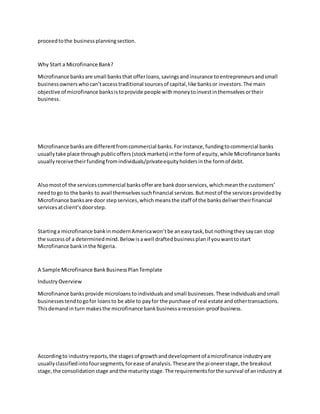 proceedtothe businessplanningsection.
Why Start a Microfinance Bank?
Microfinance banksare small banksthat offerloans,savingsandinsurance toentrepreneursandsmall
businessownerswhocan’taccesstraditional sourcesof capital,like banksor investors.The main
objective of microfinance banksistoprovide people withmoneytoinvestinthemselvesortheir
business.
Microfinance banksare differentfromcommercial banks.Forinstance,fundingtocommercial banks
usuallytake place through publicoffers(stockmarkets) inthe formof equity,while Microfinance banks
usuallyreceivetheirfundingfromindividuals/privateequityholdersinthe formof debt.
Alsomostof the servicescommercial banksofferare bankdoorservices,whichmeanthe customers’
needtogo to the banks to avail themselvessuchfinancial services.Butmostof the servicesprovidedby
Microfinance banksare door stepservices,whichmeansthe staff of the banksdelivertheirfinancial
servicesatclient’sdoorstep.
Startinga microfinance bankinmodernAmericawon’tbe aneasytask,but nothingtheysaycan stop
the successof a determinedmind.Below isawell draftedbusinessplanif youwanttostart
Microfinance bankinthe Nigeria.
A Sample Microfinance BankBusinessPlanTemplate
IndustryOverview
Microfinance banksprovide microloanstoindividualsandsmall businesses.These individualsandsmall
businessestendtogofor loansto be able to payfor the purchase of real estate andothertransactions.
Thisdemandinturn makesthe microfinance bankbusinessarecession-proof business.
Accordingto industryreports,the stagesof growthanddevelopmentof amicrofinance industryare
usuallyclassifiedintofoursegments,forease of analysis.Theseare the pioneerstage,the breakout
stage,the consolidationstage andthe maturitystage.The requirementsforthe survival of anindustryat
 