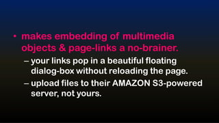 • makes embedding of multimedia
  objects & page-links a no-brainer.
  – your links pop in a beautiful floating
    dialog-box without reloading the page.
  – upload files to their AMAZON S3-powered
    server, not yours.
 