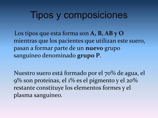 Tipos y composiciones
Los tipos que esta forma son A, B, AB y O
mientras que los pacientes que utilizan este suero,
pasan a formar parte de un nuevo grupo
sanguíneo denominado grupo P.
Nuestro suero está formado por el 70% de agua, el
9% son proteínas, el 1% es el pigmento y el 20%
restante constituye los elementos formes y el
plasma sanguíneo.
 