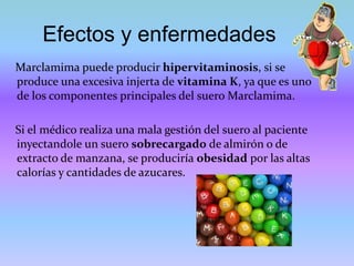 Efectos y enfermedades
Marclamima puede producir hipervitaminosis, si se
produce una excesiva injerta de vitamina K, ya que es uno
de los componentes principales del suero Marclamima.
Si el médico realiza una mala gestión del suero al paciente
inyectandole un suero sobrecargado de almirón o de
extracto de manzana, se produciría obesidad por las altas
calorías y cantidades de azucares.
 