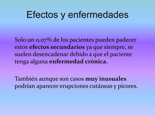 Efectos y enfermedades
Solo un 0,07% de los pacientes pueden padecer
estos efectos secundarios ya que siempre, se
suelen desencadenar debido a que el paciente
tenga alguna enfermedad crónica.
También aunque son casos muy inusuales
podrían aparecer erupciones cutáneas y picores.
 