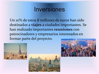 Inversiones
Un 10% de estos 8 millones de euros han sido
destinados a viajes a ciudades importantes. Se
han realizado importantes reuniones con
patrocinadores y empresarios interesados en
formar parte del proyecto.
 