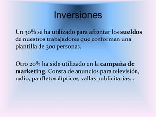 Inversiones
Un 30% se ha utilizado para afrontar los sueldos
de nuestros trabajadores que conforman una
plantilla de 300 personas.
Otro 20% ha sido utilizado en la campaña de
marketing. Consta de anuncios para televisión,
radio, panfletos dípticos, vallas publicitarias…
 