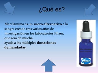 ¿Qué es?
Marclamima es un suero alternativo a la
sangre creado tras varios años de
investigación en los laboratorios Pfizer,
que será de mucha
ayuda a las múltiples donaciones
demandadas.
 