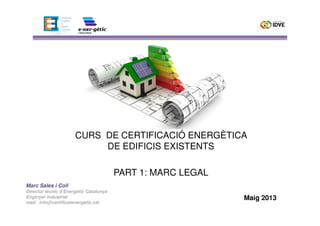 Marc Sales i Coll
Director tècnic d’Energètic Catalunya
Enginyer Industrial
mail: info@certificatenergetic.cat
CURS DE CERTIFICACIÓ ENERGÈTICA
DE EDIFICIS EXISTENTS
PART 1: MARC LEGAL
Maig 2013
 