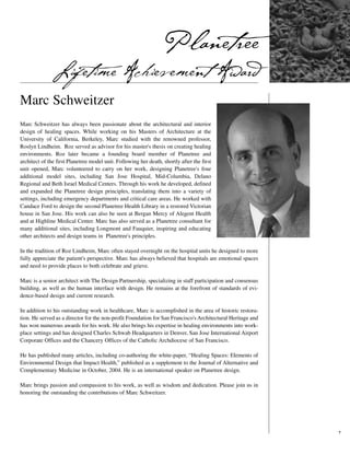 Planetree
              Lifetime Achievement Award
Marc Schweitzer
Marc Schweitzer has always been passionate about the architectural and interior
design of healing spaces. While working on his Masters of Architecture at the
University of California, Berkeley, Marc studied with the renowned professor,
Roslyn Lindheim. Roz served as advisor for his master's thesis on creating healing
environments. Roz later became a founding board member of Planetree and
architect of the first Planetree model unit. Following her death, shortly after the first
unit opened, Marc volunteered to carry on her work, designing Planetree's four
additional model sites, including San Jose Hospital, Mid-Columbia, Delano
Regional and Beth Israel Medical Centers. Through his work he developed, defined
and expanded the Planetree design principles, translating them into a variety of
settings, including emergency departments and critical care areas. He worked with
Candace Ford to design the second Planetree Health Library in a restored Victorian
house in San Jose. His work can also be seen at Bergan Mercy of Alegent Health
and at Highline Medical Center. Marc has also served as a Planetree consultant for
many additional sites, including Longmont and Fauquier, inspiring and educating
other architects and design teams in Planetree's principles.

In the tradition of Roz Lindheim, Marc often stayed overnight on the hospital units he designed to more
fully appreciate the patient's perspective. Marc has always believed that hospitals are emotional spaces
and need to provide places to both celebrate and grieve.

Marc is a senior architect with The Design Partnership, specializing in staff participation and consensus
building, as well as the human interface with design. He remains at the forefront of standards of evi-
dence-based design and current research.

In addition to his outstanding work in healthcare, Marc is accomplished in the area of historic restora-
tion. He served as a director for the non-profit Foundation for San Francisco's Architectural Heritage and
has won numerous awards for his work. He also brings his expertise in healing environments into work-
place settings and has designed Charles Schwab Headquarters in Denver, San Jose International Airport
Corporate Offices and the Chancery Offices of the Catholic Archdiocese of San Francisco.

He has published many articles, including co-authoring the white-paper, “Healing Spaces: Elements of
Environmental Design that Impact Health,” published as a supplement to the Journal of Alternative and
Complementary Medicine in October, 2004. He is an international speaker on Planetree design.

Marc brings passion and compassion to his work, as well as wisdom and dedication. Please join us in
honoring the outstanding the contributions of Marc Schweitzer.




                                                                                                             7
 