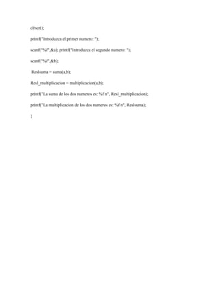 clrscr();
printf("Introduzca el primer numero: ");
scanf("%f",&a); printf("Introduzca el segundo numero: ");
scanf("%f",&b);
Reslsuma = suma(a,b);
Resl_multiplicacion = multiplicacion(a,b);
printf("La suma de los dos numeros es: %f n", Resl_multiplicacion);
printf("La multiplicacion de los dos numeros es: %f n", Reslsuma);
}

 