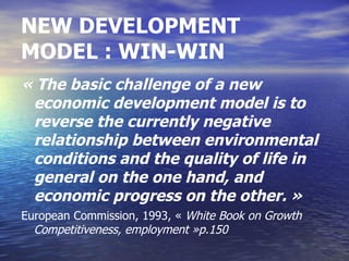 NEW DEVELOPMENT
MODEL : WIN-WIN
« The basic challenge of a new
 economic development model is to
 reverse the currently negative
 relationship between environmental
 conditions and the quality of life in
 general on the one hand, and
 economic progress on the other. »
European Commission, 1993, « White Book on Growth
  Competitiveness, employment »p.150
 