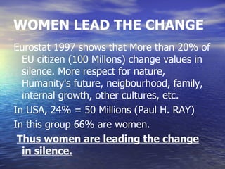 WOMEN LEAD THE CHANGE
Eurostat 1997 shows that More than 20% of
  EU citizen (100 Millons) change values in
  silence. More respect for nature,
  Humanity's future, neigbourhood, family,
  internal growth, other cultures, etc.
In USA, 24% = 50 Millions (Paul H. RAY)
In this group 66% are women.
 Thus women are leading the change
  in silence.
 