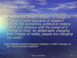 WILLIS HARMAN
• “We are living through one of the most
  fundamental shifts in History: a change in
  the actual belief structure of Western
  Society. No economics, political or military
  power can compare with the power of a
  change of mind. By deliberately changing
  their images of reality, people are changing
  the world.”
Willis HARMAN Stanford Research Institute (+1997), Founder of
  the “World Business Academy”


                         Marc Luyckx GHISI,                 16
 