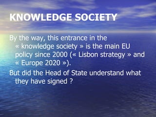 KNOWLEDGE SOCIETY

By the way, this entrance in the
 « knowledge society » is the main EU
 policy since 2000 (« Lisbon strategy » and
 « Europe 2020 »).
But did the Head of State understand what
 they have signed ?
 