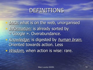 DEFINITIONS

• Data: what is on the web, unorganised
• Information: is already sorted by
  « Google ». Overabundance.
• Knowledge: is digested by human brain.
  Oriented towards action. Less
• Wisdom, when action is wise: rare.


                Marc Luyckx GHISI,         19
 
