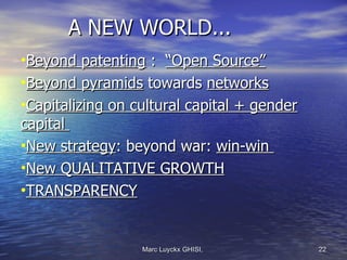 A NEW WORLD...
•Beyond patenting : “Open Source”
•Beyond pyramids towards networks
•Capitalizing on cultural capital + gender
capital
•New strategy: beyond war: win-win
•New QUALITATIVE GROWTH
•TRANSPARENCY


                  Marc Luyckx GHISI,         22
 