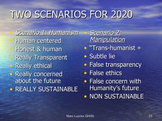 TWO SCENARIOS FOR 2020
• Scenario 1: Humanism       • Scenario 2:
• Human centered               Manipulation
• Honest & human             • “Trans-humanist »
• Really Transparent         • Subtle lie
• Really ethical             • False transparency
• Really concerned           • False ethics
  about the future           • False concern with
• REALLY SUSTAINABLE           Humanity’s future
                             • NON SUSTAINABLE

                  Marc Luyckx GHISI,                23
 