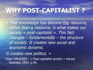 WHY POST-CAPITALIST ?
« That knowledge has become the resource,
  rather than a resource, is what makes our
  society « post-capitalist ». This fact
  changes – fundamentally – the structure
  of society. It creates new social and
  economic dynamic.
It creates new politics. »
Peter DRUCKER : « Post-capitalist society » Harper
  Business 1993. p.45.
 