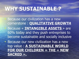 WHY SUSTAINABLE ?
• Because our civilization has a new
  cornerstone : QUALITATIVE GROWTH
• Because « INTANGIBLE ASSETS » are
  60% today and they push entreprises to
  become sustainable and socially inclusive
• Because our new civilization has a new
  top value : A SUSTAINABLE WORLD
  FOR OUR CHILDREN = THE « NEW
  SACRED ».
 