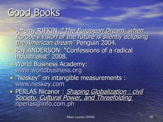 Good Books
• Jeremy RIFKIN: “The European Dream: when
  Europe’s vision of the future is silently eclipsing
  the American dream” Penguin 2004.
• Ray ANDERSON: “Confessions of a radical
  industrialist” 2008.
• World Business Academy:
  www.worldbusiness.org
• “Neskey” on intangible measurements :
  www.neskey.com
• PERLAS Nicanor : Shaping Globalization : civil
  Society, Cultural Power, and Threefolding
  nperlas@info.com.ph
                     Marc Luyckx GHISI,                 30
 