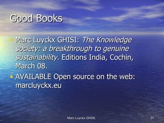 Good Books

• Marc Luyckx GHISI: The Knowledge
  society: a breakthrough to genuine
  sustainability. Editions India, Cochin,
  March 08.
• AVAILABLE Open source on the web:
  marcluyckx.eu



                  Marc Luyckx GHISI,        31
 